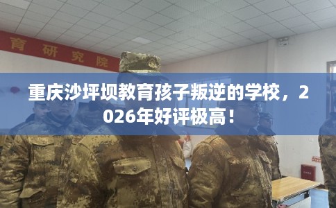 重庆沙坪坝教育孩子叛逆的学校，2026年好评极高！