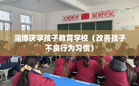 淄博厌学孩子教育学校（改善孩子不良行为习惯）