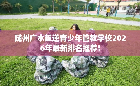 随州广水叛逆青少年管教学校2026年最新排名推荐! 随州广水叛逆青少年管教学校2026年最新排名推荐!