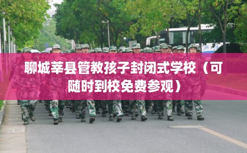 聊城莘县管教孩子封闭式学校(可随时到校免费参观) 聊城莘县管教孩子封闭式学校(可随时到校免费参观)
