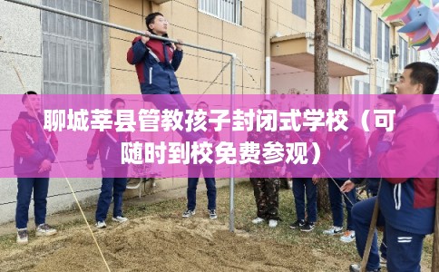 聊城莘县管教孩子封闭式学校（可随时到校免费参观）