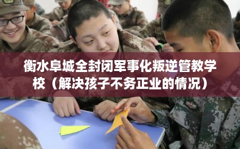 衡水阜城全封闭军事化叛逆管教学校（解决孩子不务正业的情况）