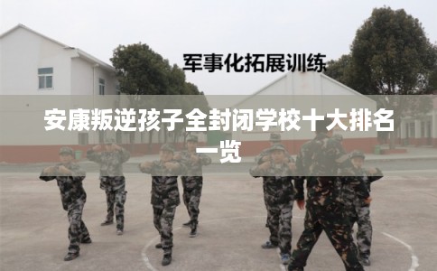 安康叛逆孩子全封闭学校十大排名一览