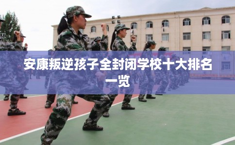 安康叛逆孩子全封闭学校十大排名一览