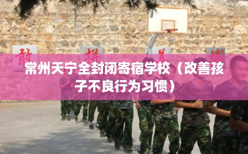 常州天宁全封闭寄宿学校（改善孩子不良行为习惯）