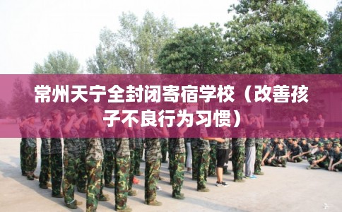 常州天宁全封闭寄宿学校（改善孩子不良行为习惯）