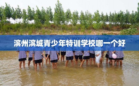 滨州滨城青少年特训学校哪一个好 滨州滨城青少年特训学校哪一个好