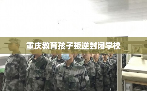 重庆教育孩子叛逆封闭学校