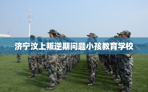 济宁汶上叛逆期问题小孩教育学校 济宁汶上叛逆期问题小孩教育学校