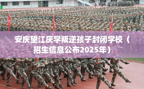 安庆望江厌学叛逆孩子封闭学校（招生信息公布2025年）