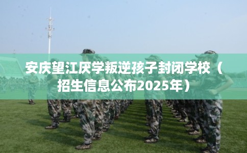 安庆望江厌学叛逆孩子封闭学校（招生信息公布2025年）