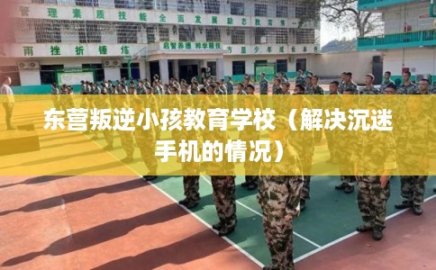 东营叛逆小孩教育学校（解决沉迷手机的情况）