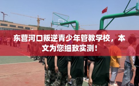 东营河口叛逆青少年管教学校，本文为您细致实测！