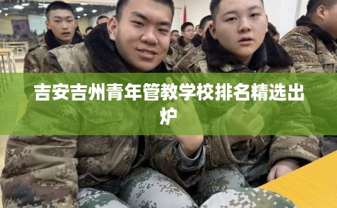吉安吉州青年管教学校排名精选出炉 吉安吉州青年管教学校排名精选出炉