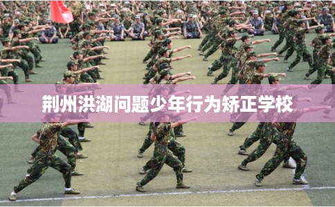 荆州洪湖问题少年行为矫正学校
