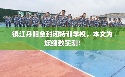 镇江丹阳全封闭特训学校,本文为您细致实测! 镇江丹阳全封闭特训学校,本文为您细致实测!