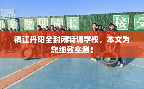 镇江丹阳全封闭特训学校,本文为您细致实测! 镇江丹阳全封闭特训学校,本文为您细致实测!