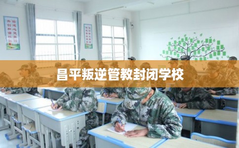 昌平叛逆管教封闭学校