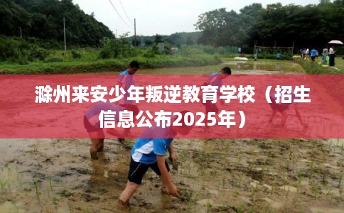滁州来安少年叛逆教育学校（招生信息公布2025年）
