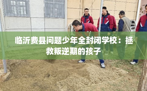 临沂费县问题少年全封闭学校:拯救叛逆期的孩子 临沂费县问题少年全封闭学校:拯救叛逆期的孩子