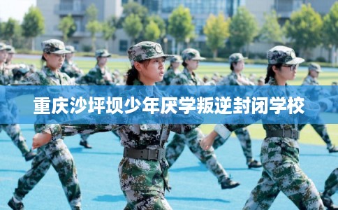 重庆沙坪坝少年厌学叛逆封闭学校 重庆沙坪坝少年厌学叛逆封闭学校