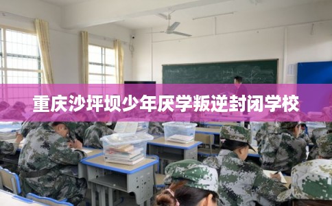 重庆沙坪坝少年厌学叛逆封闭学校