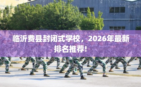 临沂费县封闭式学校，2026年最新排名推荐!