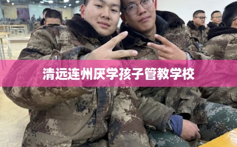 清远连州厌学孩子管教学校