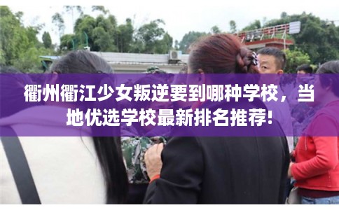 衢州衢江少女叛逆要到哪种学校，当地优选学校最新排名推荐!