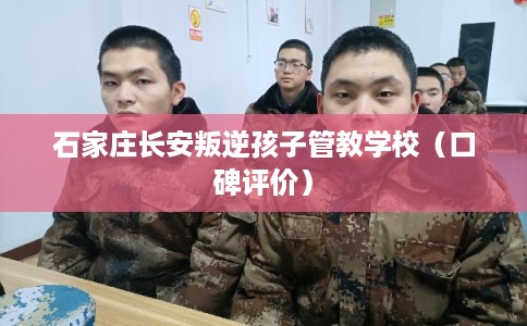 石家庄长安叛逆孩子管教学校(口碑评价) 石家庄长安叛逆孩子管教学校(口碑评价)