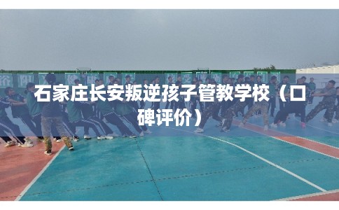 石家庄长安叛逆孩子管教学校(口碑评价) 石家庄长安叛逆孩子管教学校(口碑评价)
