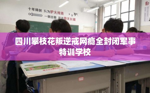 四川攀枝花叛逆戒网瘾全封闭军事特训学校