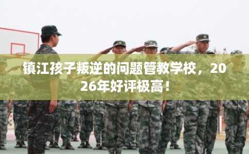 镇江孩子叛逆的问题管教学校，2026年好评极高！