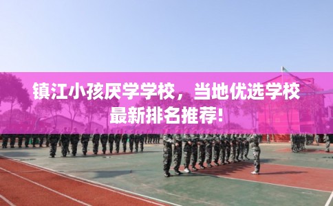 镇江小孩厌学学校，当地优选学校最新排名推荐!