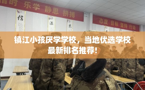 镇江小孩厌学学校，当地优选学校最新排名推荐!