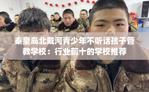 秦皇岛北戴河青少年不听话孩子管教学校：行业前十的学校推荐