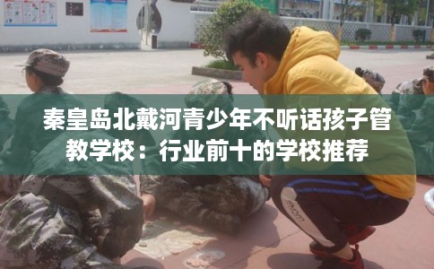 秦皇岛北戴河青少年不听话孩子管教学校：行业前十的学校推荐
