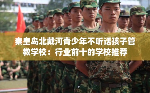 秦皇岛北戴河青少年不听话孩子管教学校：行业前十的学校推荐