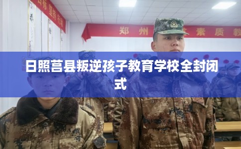 日照莒县叛逆孩子教育学校全封闭式