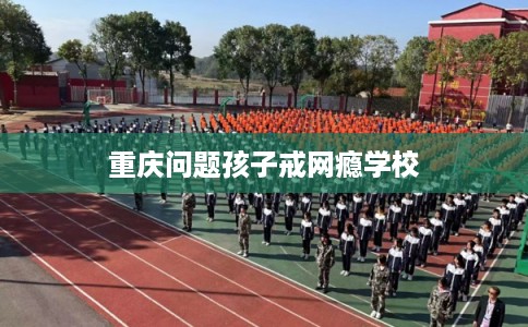重庆问题孩子戒网瘾学校