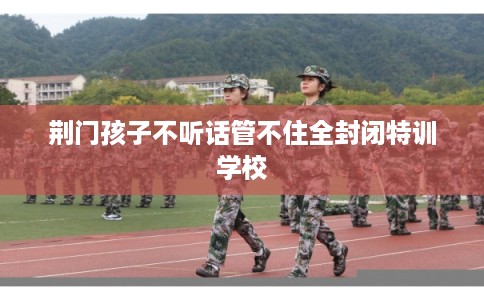荆门孩子不听话管不住全封闭特训学校