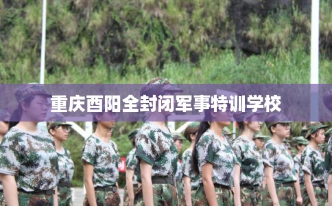 重庆酉阳全封闭军事特训学校
