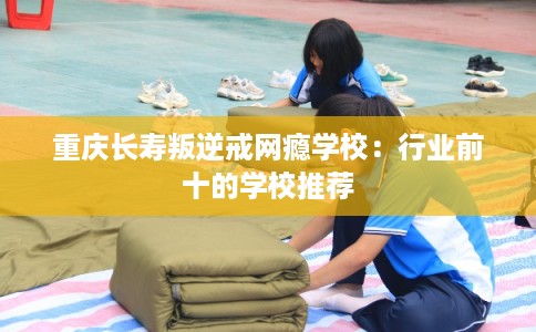 重庆长寿叛逆戒网瘾学校:行业前十的学校推荐 重庆长寿叛逆戒网瘾学校:行业前十的学校推荐