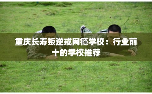 重庆长寿叛逆戒网瘾学校:行业前十的学校推荐 重庆长寿叛逆戒网瘾学校:行业前十的学校推荐