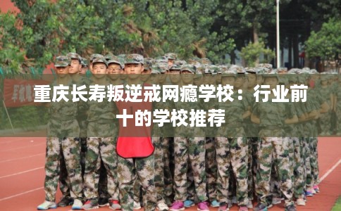 重庆长寿叛逆戒网瘾学校：行业前十的学校推荐
