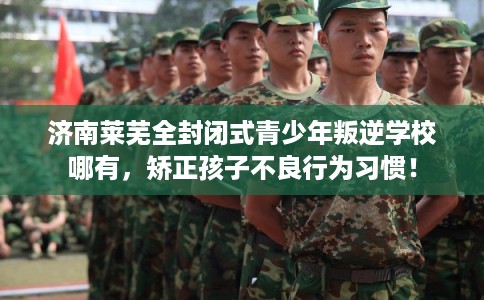 济南莱芜全封闭式青少年叛逆学校哪有，矫正孩子不良行为习惯！