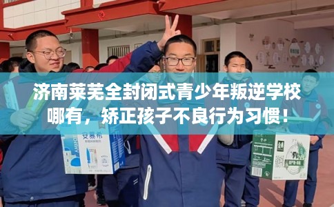 济南莱芜全封闭式青少年叛逆学校哪有，矫正孩子不良行为习惯！
