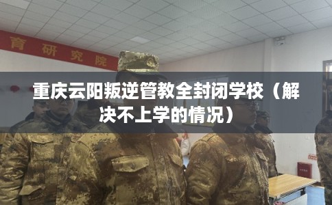 重庆云阳叛逆管教全封闭学校（解决不上学的情况）