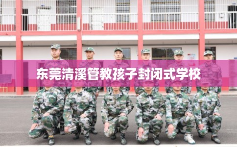 东莞清溪管教孩子封闭式学校 东莞清溪管教孩子封闭式学校