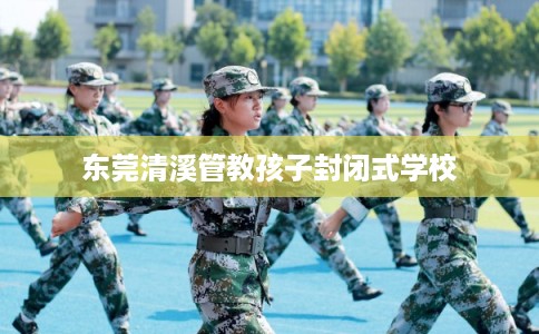东莞清溪管教孩子封闭式学校